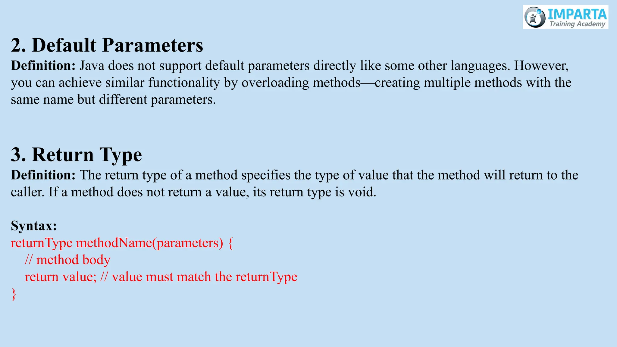 2. Default Parameters
Definition: Java does not support default parameters directly like some other languages. However,
you can achieve similar functionality by overloading methods—creating multiple methods with the
same name but different parameters.
3. Return Type
Definition: The return type of a method specifies the type of value that the method will return to the
caller. If a method does not return a value, its return type is void.
Syntax:
returnType methodName(parameters) {
// method body
return value; // value must match the returnType
}
 