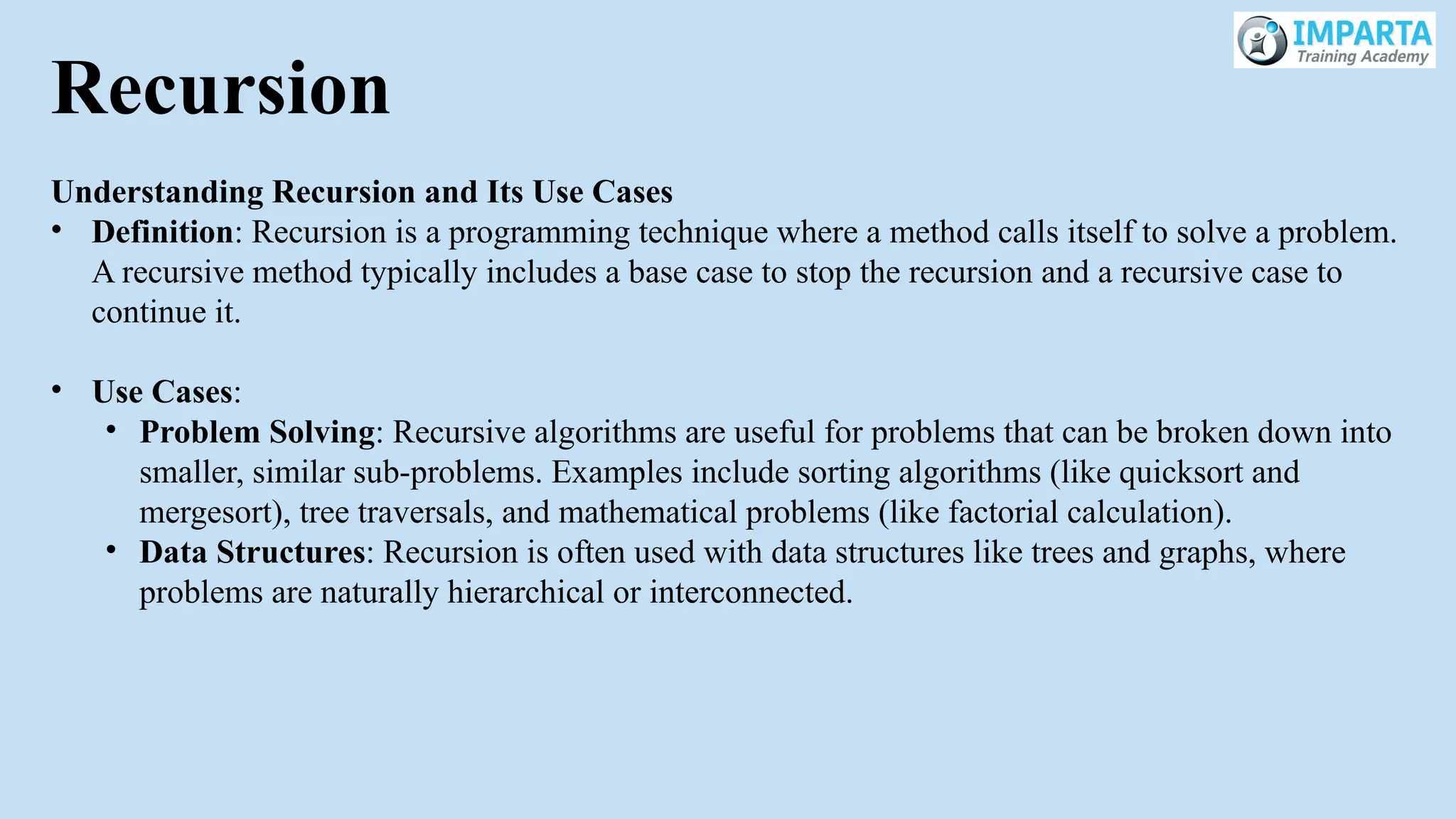 Recursion
Understanding Recursion and Its Use Cases
• Definition: Recursion is a programming technique where a method calls itself to solve a problem.
A recursive method typically includes a base case to stop the recursion and a recursive case to
continue it.
• Use Cases:
• Problem Solving: Recursive algorithms are useful for problems that can be broken down into
smaller, similar sub-problems. Examples include sorting algorithms (like quicksort and
mergesort), tree traversals, and mathematical problems (like factorial calculation).
• Data Structures: Recursion is often used with data structures like trees and graphs, where
problems are naturally hierarchical or interconnected.
 