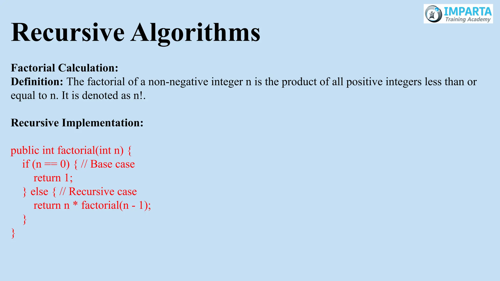 Recursive Algorithms
Factorial Calculation:
Definition: The factorial of a non-negative integer n is the product of all positive integers less than or
equal to n. It is denoted as n!.
Recursive Implementation:
public int factorial(int n) {
if (n == 0) { // Base case
return 1;
} else { // Recursive case
return n * factorial(n - 1);
}
}
 