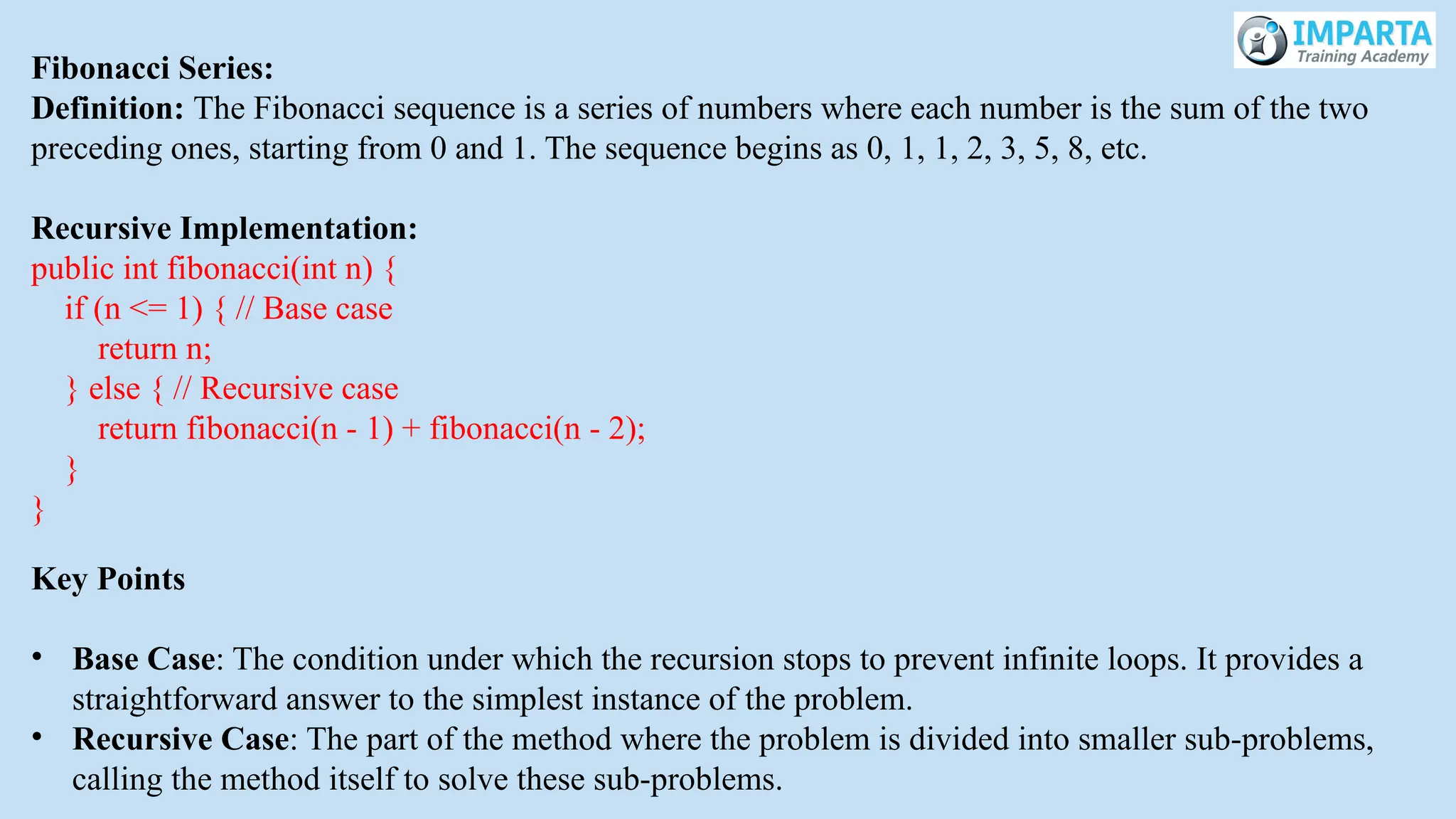 Fibonacci Series:
Definition: The Fibonacci sequence is a series of numbers where each number is the sum of the two
preceding ones, starting from 0 and 1. The sequence begins as 0, 1, 1, 2, 3, 5, 8, etc.
Recursive Implementation:
public int fibonacci(int n) {
if (n <= 1) { // Base case
return n;
} else { // Recursive case
return fibonacci(n - 1) + fibonacci(n - 2);
}
}
Key Points
• Base Case: The condition under which the recursion stops to prevent infinite loops. It provides a
straightforward answer to the simplest instance of the problem.
• Recursive Case: The part of the method where the problem is divided into smaller sub-problems,
calling the method itself to solve these sub-problems.
 