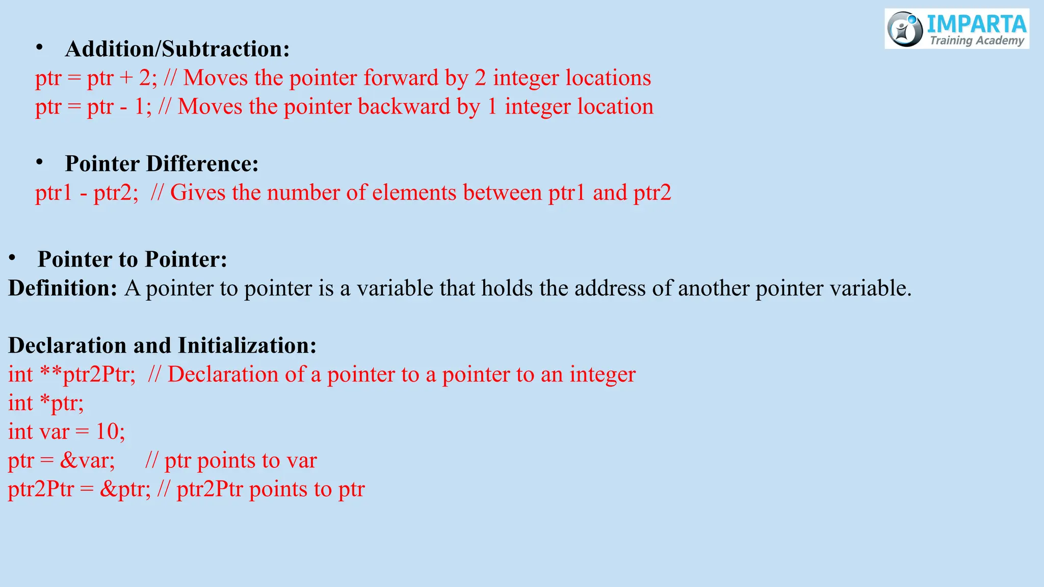 • Addition/Subtraction:
ptr = ptr + 2; // Moves the pointer forward by 2 integer locations
ptr = ptr - 1; // Moves the pointer backward by 1 integer location
• Pointer Difference:
ptr1 - ptr2; // Gives the number of elements between ptr1 and ptr2
• Pointer to Pointer:
Definition: A pointer to pointer is a variable that holds the address of another pointer variable.
Declaration and Initialization:
int **ptr2Ptr; // Declaration of a pointer to a pointer to an integer
int *ptr;
int var = 10;
ptr = &var; // ptr points to var
ptr2Ptr = &ptr; // ptr2Ptr points to ptr
 