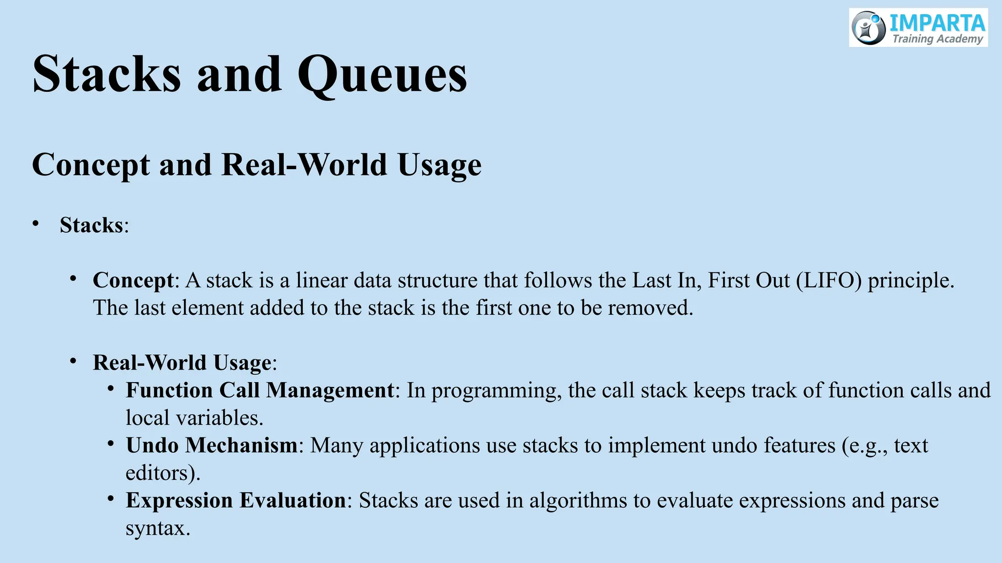 Stacks and Queues
Concept and Real-World Usage
• Stacks:
• Concept: A stack is a linear data structure that follows the Last In, First Out (LIFO) principle.
The last element added to the stack is the first one to be removed.
• Real-World Usage:
• Function Call Management: In programming, the call stack keeps track of function calls and
local variables.
• Undo Mechanism: Many applications use stacks to implement undo features (e.g., text
editors).
• Expression Evaluation: Stacks are used in algorithms to evaluate expressions and parse
syntax.
 