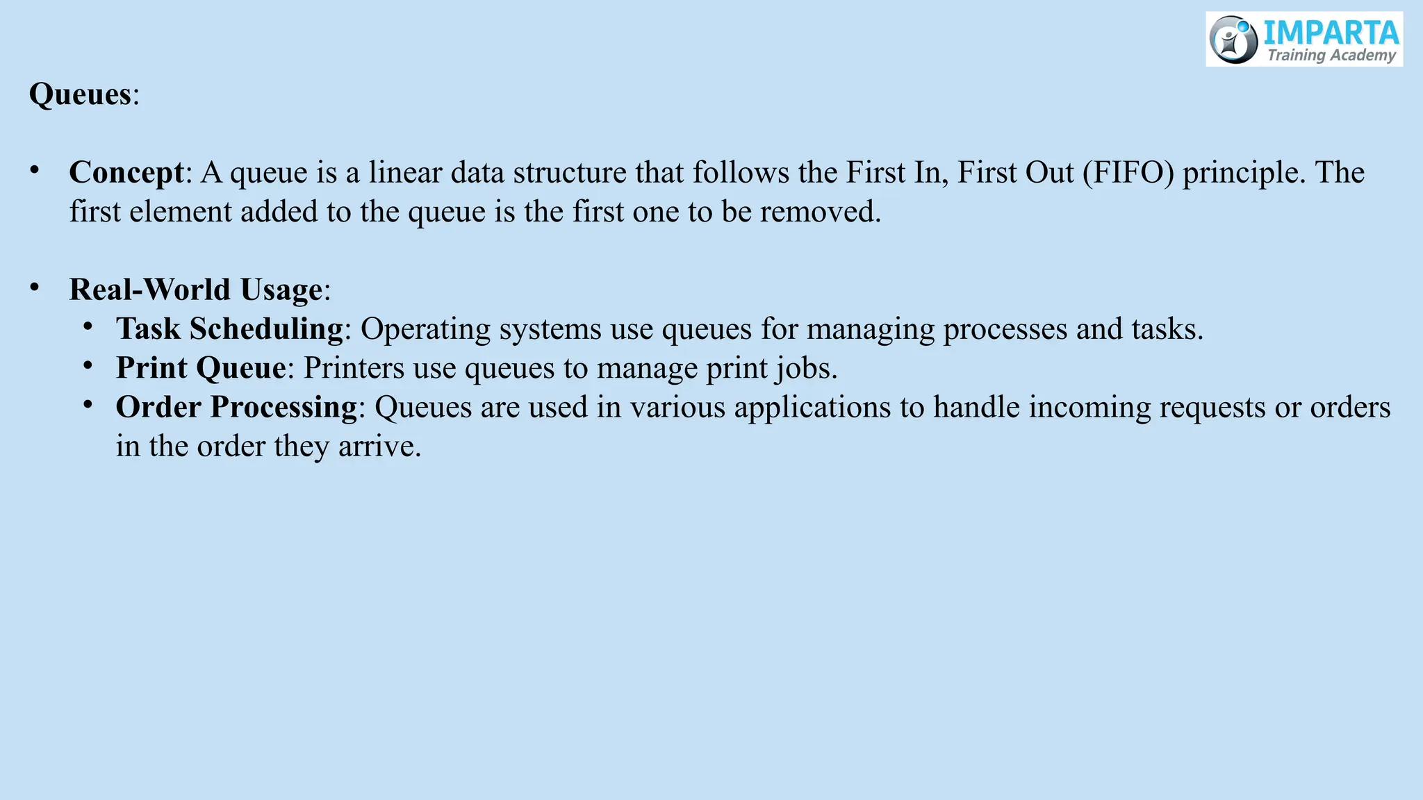 Queues:
• Concept: A queue is a linear data structure that follows the First In, First Out (FIFO) principle. The
first element added to the queue is the first one to be removed.
• Real-World Usage:
• Task Scheduling: Operating systems use queues for managing processes and tasks.
• Print Queue: Printers use queues to manage print jobs.
• Order Processing: Queues are used in various applications to handle incoming requests or orders
in the order they arrive.
 
