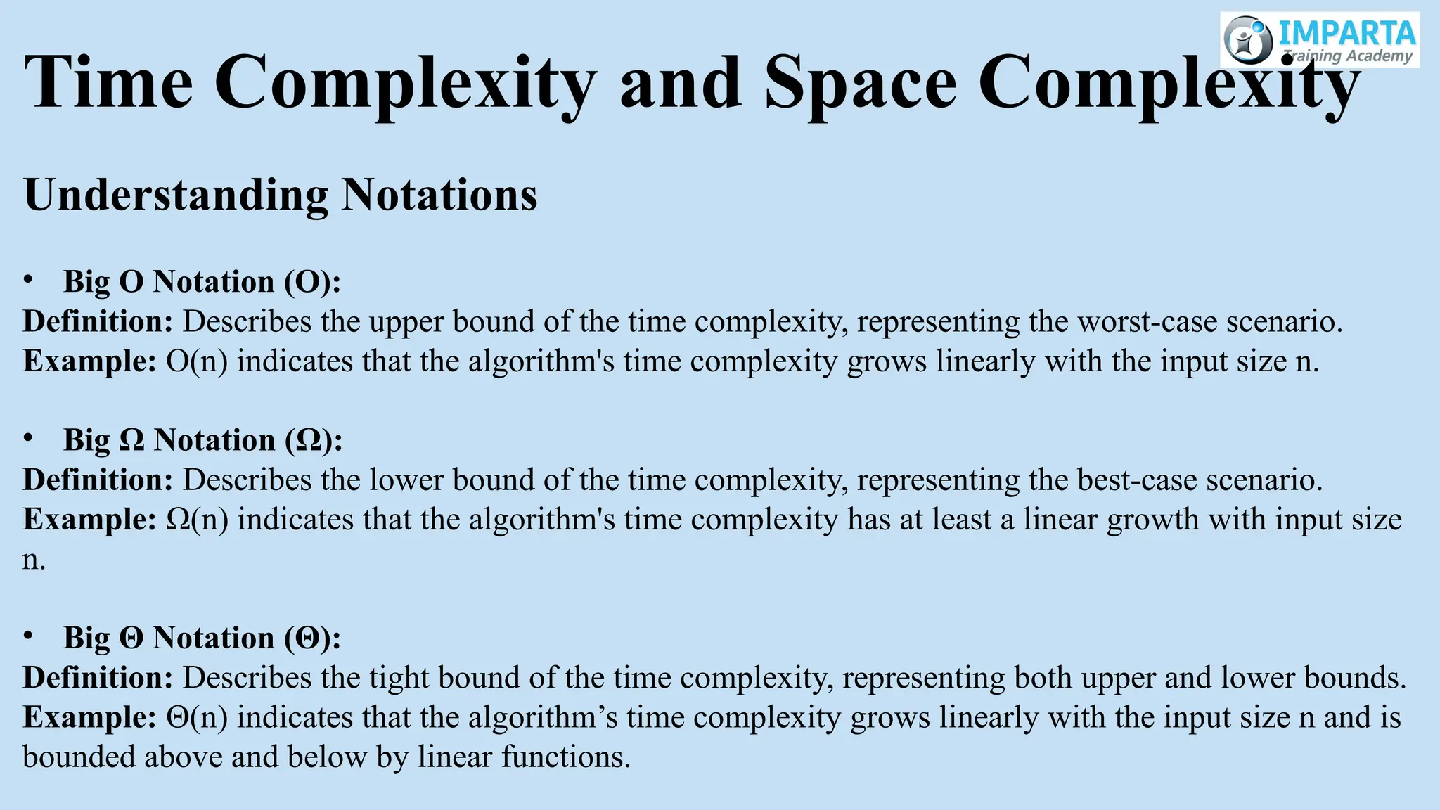 Time Complexity and Space Complexity
Understanding Notations
• Big O Notation (O):
Definition: Describes the upper bound of the time complexity, representing the worst-case scenario.
Example: O(n) indicates that the algorithm's time complexity grows linearly with the input size n.
• Big Ω Notation (Ω):
Definition: Describes the lower bound of the time complexity, representing the best-case scenario.
Example: Ω(n) indicates that the algorithm's time complexity has at least a linear growth with input size
n.
• Big Θ Notation (Θ):
Definition: Describes the tight bound of the time complexity, representing both upper and lower bounds.
Example: Θ(n) indicates that the algorithm’s time complexity grows linearly with the input size n and is
bounded above and below by linear functions.
 