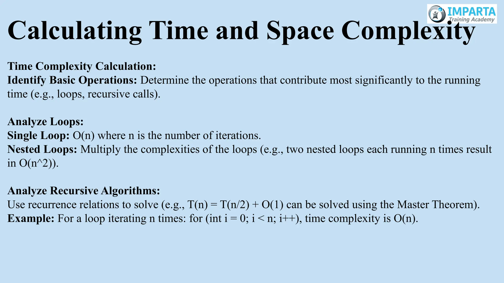Calculating Time and Space Complexity
Time Complexity Calculation:
Identify Basic Operations: Determine the operations that contribute most significantly to the running
time (e.g., loops, recursive calls).
Analyze Loops:
Single Loop: O(n) where n is the number of iterations.
Nested Loops: Multiply the complexities of the loops (e.g., two nested loops each running n times result
in O(n^2)).
Analyze Recursive Algorithms:
Use recurrence relations to solve (e.g., T(n) = T(n/2) + O(1) can be solved using the Master Theorem).
Example: For a loop iterating n times: for (int i = 0; i < n; i++), time complexity is O(n).
 
