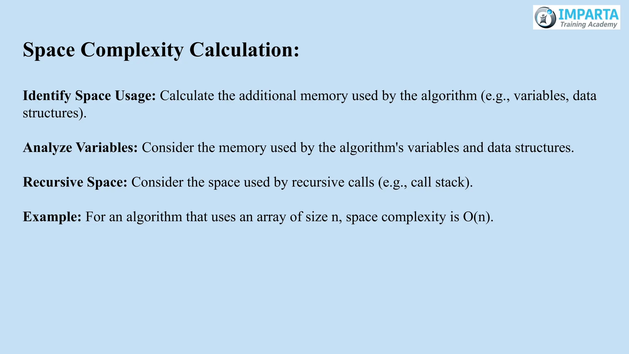 Space Complexity Calculation:
Identify Space Usage: Calculate the additional memory used by the algorithm (e.g., variables, data
structures).
Analyze Variables: Consider the memory used by the algorithm's variables and data structures.
Recursive Space: Consider the space used by recursive calls (e.g., call stack).
Example: For an algorithm that uses an array of size n, space complexity is O(n).
 