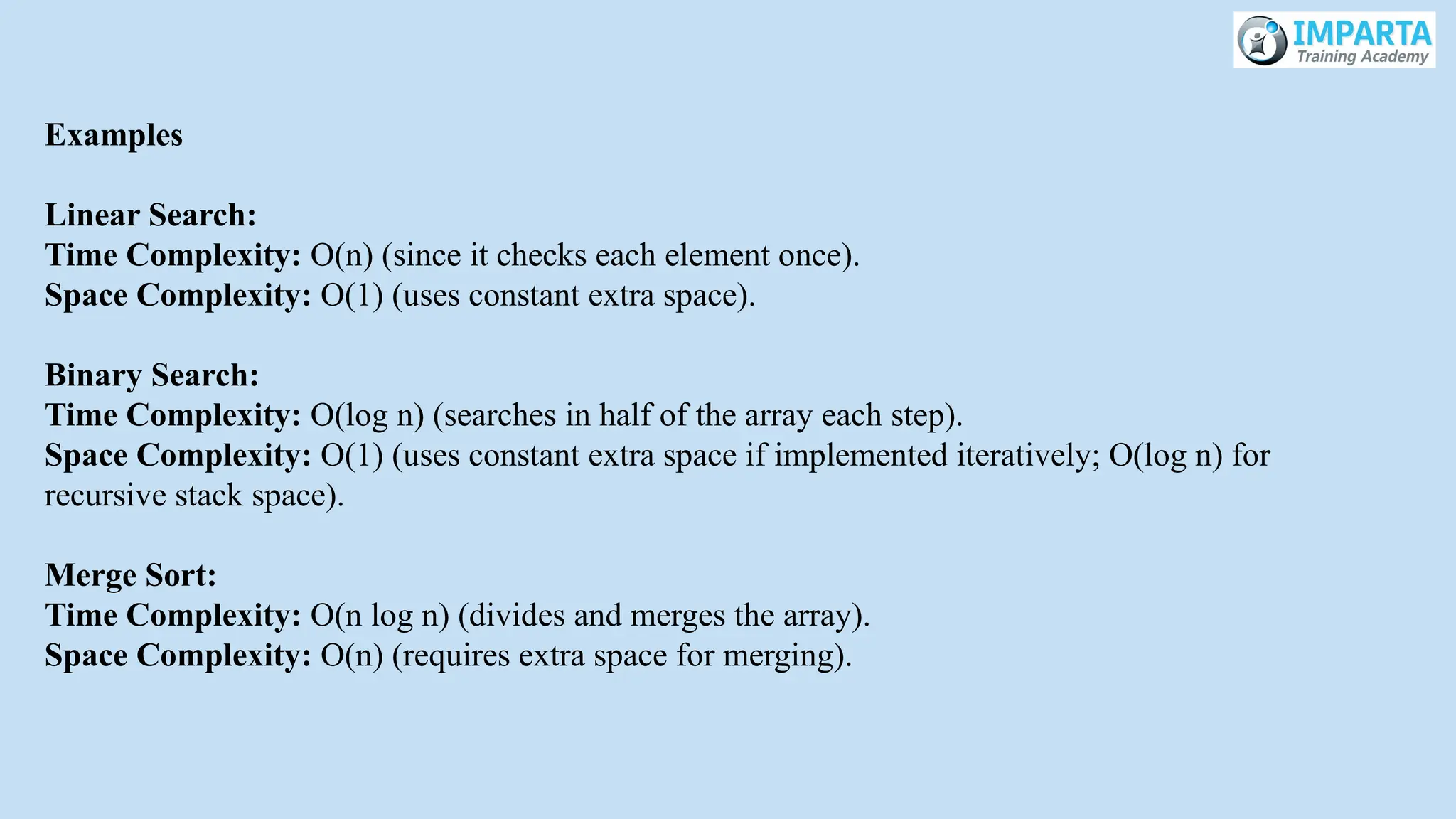 Examples
Linear Search:
Time Complexity: O(n) (since it checks each element once).
Space Complexity: O(1) (uses constant extra space).
Binary Search:
Time Complexity: O(log n) (searches in half of the array each step).
Space Complexity: O(1) (uses constant extra space if implemented iteratively; O(log n) for
recursive stack space).
Merge Sort:
Time Complexity: O(n log n) (divides and merges the array).
Space Complexity: O(n) (requires extra space for merging).
 