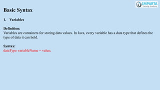 Basic Syntax
1. Variables
Definition:
Variables are containers for storing data values. In Java, every variable has a data type that defines the
type of data it can hold.
Syntax:
dataType variableName = value;
 
