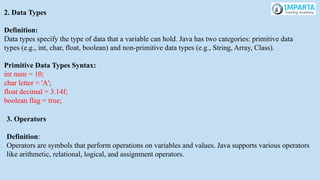 2. Data Types
Definition:
Data types specify the type of data that a variable can hold. Java has two categories: primitive data
types (e.g., int, char, float, boolean) and non-primitive data types (e.g., String, Array, Class).
Primitive Data Types Syntax:
int num = 10;
char letter = 'A';
float decimal = 3.14f;
boolean flag = true;
3. Operators
Definition:
Operators are symbols that perform operations on variables and values. Java supports various operators
like arithmetic, relational, logical, and assignment operators.
 