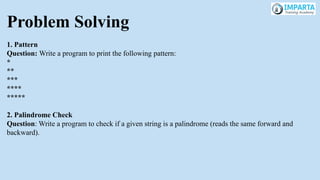 Problem Solving
1. Pattern
Question: Write a program to print the following pattern:
*
**
***
****
*****
2. Palindrome Check
Question: Write a program to check if a given string is a palindrome (reads the same forward and
backward).
 