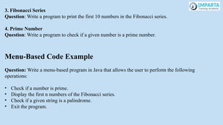 3. Fibonacci Series
Question: Write a program to print the first 10 numbers in the Fibonacci series.
4. Prime Number
Question: Write a program to check if a given number is a prime number.
Menu-Based Code Example
Question: Write a menu-based program in Java that allows the user to perform the following
operations:
• Check if a number is prime.
• Display the first n numbers of the Fibonacci series.
• Check if a given string is a palindrome.
• Exit the program.
 