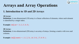 Arrays and Array Operations
1. Introduction to 1D and 2D Arrays
1D Array:
Definition: A one-dimensional (1D) array is a linear collection of elements, where each element
is identified by a single index.
Example: int[] arr = {1, 2, 3, 4, 5};
2D Array:
Definition: A two-dimensional (2D) array is an array of arrays, forming a matrix with rows and
columns.
Example: int[][] matrix = { {1, 2, 3}, {4, 5, 6}, {7, 8, 9} };
 