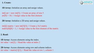1. Create:
1D Array: Initialize an array and assign values.
int[] arr = new int[5]; // Create an array of size 5
arr[0] = 10; // Assign value to the first element
2D Array: Initialize a 2D array and assign values.
int[][] matrix = new int[3][3]; // Create a 3x3 matrix
matrix[0][0] = 1; // Assign value to the first element of the matrix
2. Read:
1D Array: Access elements using the index.
int value = arr[2]; // Read the value at index 2
2D Array: Access elements using row and column indices.
int value = matrix[1][1]; // Read the value at row 1, column 1
 