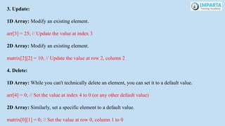 3. Update:
1D Array: Modify an existing element.
arr[3] = 25; // Update the value at index 3
2D Array: Modify an existing element.
matrix[2][2] = 10; // Update the value at row 2, column 2
4. Delete:
1D Array: While you can't technically delete an element, you can set it to a default value.
arr[4] = 0; // Set the value at index 4 to 0 (or any other default value)
2D Array: Similarly, set a specific element to a default value.
matrix[0][1] = 0; // Set the value at row 0, column 1 to 0
 