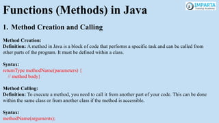 Functions (Methods) in Java
1. Method Creation and Calling
Method Creation:
Definition: A method in Java is a block of code that performs a specific task and can be called from
other parts of the program. It must be defined within a class.
Syntax:
returnType methodName(parameters) {
// method body}
Method Calling:
Definition: To execute a method, you need to call it from another part of your code. This can be done
within the same class or from another class if the method is accessible.
Syntax:
methodName(arguments);
 