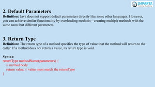 2. Default Parameters
Definition: Java does not support default parameters directly like some other languages. However,
you can achieve similar functionality by overloading methods—creating multiple methods with the
same name but different parameters.
3. Return Type
Definition: The return type of a method specifies the type of value that the method will return to the
caller. If a method does not return a value, its return type is void.
Syntax:
returnType methodName(parameters) {
// method body
return value; // value must match the returnType
}
 