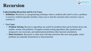 Recursion
Understanding Recursion and Its Use Cases
• Definition: Recursion is a programming technique where a method calls itself to solve a problem.
A recursive method typically includes a base case to stop the recursion and a recursive case to
continue it.
• Use Cases:
• Problem Solving: Recursive algorithms are useful for problems that can be broken down into
smaller, similar sub-problems. Examples include sorting algorithms (like quicksort and
mergesort), tree traversals, and mathematical problems (like factorial calculation).
• Data Structures: Recursion is often used with data structures like trees and graphs, where
problems are naturally hierarchical or interconnected.
 
