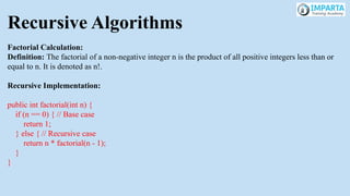 Recursive Algorithms
Factorial Calculation:
Definition: The factorial of a non-negative integer n is the product of all positive integers less than or
equal to n. It is denoted as n!.
Recursive Implementation:
public int factorial(int n) {
if (n == 0) { // Base case
return 1;
} else { // Recursive case
return n * factorial(n - 1);
}
}
 