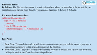 Fibonacci Series:
Definition: The Fibonacci sequence is a series of numbers where each number is the sum of the two
preceding ones, starting from 0 and 1. The sequence begins as 0, 1, 1, 2, 3, 5, 8, etc.
Recursive Implementation:
public int fibonacci(int n) {
if (n <= 1) { // Base case
return n;
} else { // Recursive case
return fibonacci(n - 1) + fibonacci(n - 2);
}
}
Key Points
• Base Case: The condition under which the recursion stops to prevent infinite loops. It provides a
straightforward answer to the simplest instance of the problem.
• Recursive Case: The part of the method where the problem is divided into smaller sub-problems,
calling the method itself to solve these sub-problems.
 