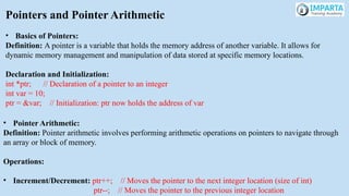 Pointers and Pointer Arithmetic
• Basics of Pointers:
Definition: A pointer is a variable that holds the memory address of another variable. It allows for
dynamic memory management and manipulation of data stored at specific memory locations.
Declaration and Initialization:
int *ptr; // Declaration of a pointer to an integer
int var = 10;
ptr = &var; // Initialization: ptr now holds the address of var
• Pointer Arithmetic:
Definition: Pointer arithmetic involves performing arithmetic operations on pointers to navigate through
an array or block of memory.
Operations:
• Increment/Decrement: ptr++; // Moves the pointer to the next integer location (size of int)
ptr--; // Moves the pointer to the previous integer location
 