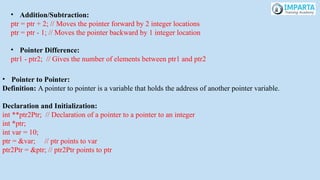• Addition/Subtraction:
ptr = ptr + 2; // Moves the pointer forward by 2 integer locations
ptr = ptr - 1; // Moves the pointer backward by 1 integer location
• Pointer Difference:
ptr1 - ptr2; // Gives the number of elements between ptr1 and ptr2
• Pointer to Pointer:
Definition: A pointer to pointer is a variable that holds the address of another pointer variable.
Declaration and Initialization:
int **ptr2Ptr; // Declaration of a pointer to a pointer to an integer
int *ptr;
int var = 10;
ptr = &var; // ptr points to var
ptr2Ptr = &ptr; // ptr2Ptr points to ptr
 