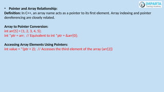 • Pointer and Array Relationship:
Definition: In C++, an array name acts as a pointer to its first element. Array indexing and pointer
dereferencing are closely related.
Array to Pointer Conversion:
int arr[5] = {1, 2, 3, 4, 5};
int *ptr = arr; // Equivalent to int *ptr = &arr[0];
Accessing Array Elements Using Pointers:
int value = *(ptr + 2); // Accesses the third element of the array (arr[2])
 
