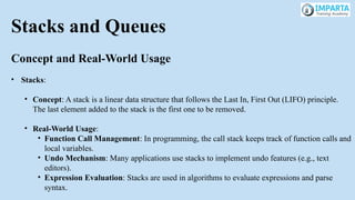 Stacks and Queues
Concept and Real-World Usage
• Stacks:
• Concept: A stack is a linear data structure that follows the Last In, First Out (LIFO) principle.
The last element added to the stack is the first one to be removed.
• Real-World Usage:
• Function Call Management: In programming, the call stack keeps track of function calls and
local variables.
• Undo Mechanism: Many applications use stacks to implement undo features (e.g., text
editors).
• Expression Evaluation: Stacks are used in algorithms to evaluate expressions and parse
syntax.
 