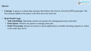Queues:
• Concept: A queue is a linear data structure that follows the First In, First Out (FIFO) principle. The
first element added to the queue is the first one to be removed.
• Real-World Usage:
• Task Scheduling: Operating systems use queues for managing processes and tasks.
• Print Queue: Printers use queues to manage print jobs.
• Order Processing: Queues are used in various applications to handle incoming requests or orders
in the order they arrive.
 