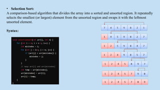 • Selection Sort:
A comparison-based algorithm that divides the array into a sorted and unsorted region. It repeatedly
selects the smallest (or largest) element from the unsorted region and swaps it with the leftmost
unsorted element.
Syntax:
 