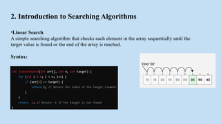 2. Introduction to Searching Algorithms
•Linear Search:
A simple searching algorithm that checks each element in the array sequentially until the
target value is found or the end of the array is reached.
Syntax:
 