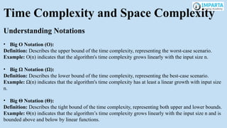 Time Complexity and Space Complexity
Understanding Notations
• Big O Notation (O):
Definition: Describes the upper bound of the time complexity, representing the worst-case scenario.
Example: O(n) indicates that the algorithm's time complexity grows linearly with the input size n.
• Big Ω Notation (Ω):
Definition: Describes the lower bound of the time complexity, representing the best-case scenario.
Example: Ω(n) indicates that the algorithm's time complexity has at least a linear growth with input size
n.
• Big Θ Notation (Θ):
Definition: Describes the tight bound of the time complexity, representing both upper and lower bounds.
Example: Θ(n) indicates that the algorithm’s time complexity grows linearly with the input size n and is
bounded above and below by linear functions.
 