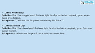 • Little o Notation (o):
Definition: Describes an upper bound that is not tight; the algorithm's time complexity grows slower
than a given function.
Example: o(n^2) indicates that the growth rate is strictly less than n^2.
• Little ω Notation (ω):
Definition: Describes a lower bound that is not tight; the algorithm's time complexity grows faster than
a given function.
Example: ω(n) indicates that the growth rate is strictly more than linear.
 