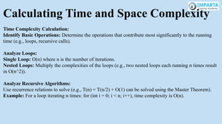 Calculating Time and Space Complexity
Time Complexity Calculation:
Identify Basic Operations: Determine the operations that contribute most significantly to the running
time (e.g., loops, recursive calls).
Analyze Loops:
Single Loop: O(n) where n is the number of iterations.
Nested Loops: Multiply the complexities of the loops (e.g., two nested loops each running n times result
in O(n^2)).
Analyze Recursive Algorithms:
Use recurrence relations to solve (e.g., T(n) = T(n/2) + O(1) can be solved using the Master Theorem).
Example: For a loop iterating n times: for (int i = 0; i < n; i++), time complexity is O(n).
 