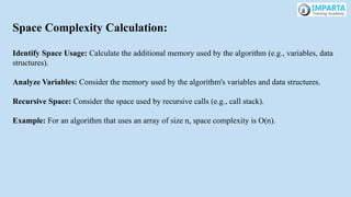 Space Complexity Calculation:
Identify Space Usage: Calculate the additional memory used by the algorithm (e.g., variables, data
structures).
Analyze Variables: Consider the memory used by the algorithm's variables and data structures.
Recursive Space: Consider the space used by recursive calls (e.g., call stack).
Example: For an algorithm that uses an array of size n, space complexity is O(n).
 