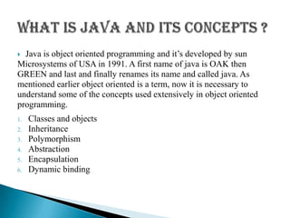  Java is object oriented programming and it’s developed by sun
Microsystems of USA in 1991. A first name of java is OAK then
GREEN and last and finally renames its name and called java. As
mentioned earlier object oriented is a term, now it is necessary to
understand some of the concepts used extensively in object oriented
programming.
1. Classes and objects
2. Inheritance
3. Polymorphism
4. Abstraction
5. Encapsulation
6. Dynamic binding
 