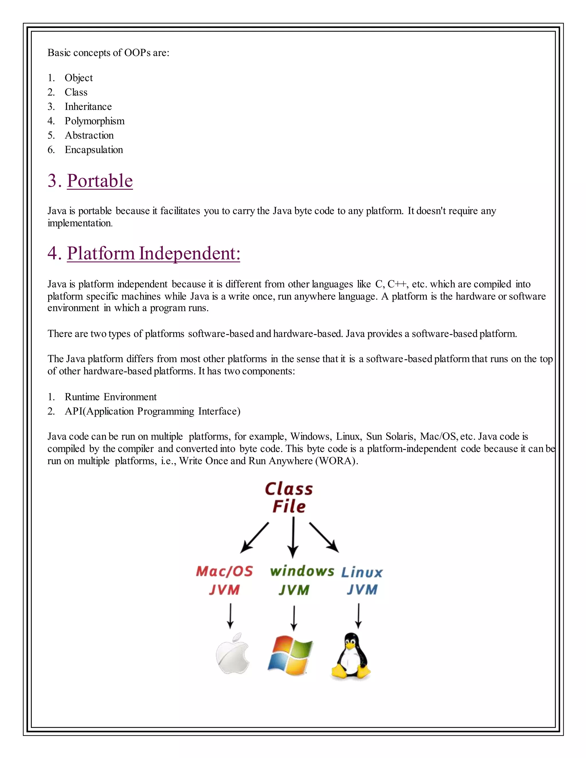 Basic concepts of OOPs are:
1. Object
2. Class
3. Inheritance
4. Polymorphism
5. Abstraction
6. Encapsulation
3. Portable
Java is portable because it facilitates you to carry the Java byte code to any platform. It doesn't require any
implementation.
4. Platform Independent:
Java is platform independent because it is different from other languages like C, C++, etc. which are compiled into
platform specific machines while Java is a write once, run anywhere language. A platform is the hardware or software
environment in which a program runs.
There are two types of platforms software-based and hardware-based. Java provides a software-based platform.
The Java platform differs from most other platforms in the sense that it is a software-based platform that runs on the top
of other hardware-based platforms. It has two components:
1. Runtime Environment
2. API(Application Programming Interface)
Java code can be run on multiple platforms, for example, Windows, Linux, Sun Solaris, Mac/OS,etc. Java code is
compiled by the compiler and converted into byte code. This byte code is a platform-independent code because it can be
run on multiple platforms, i.e., Write Once and Run Anywhere (WORA).
 