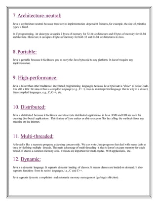 7.Architecture-neutral:
Java is architecture neutral because there are no implementation dependent features,for example, the size of primitive
types is fixed.
In C programming, int data type occupies 2 bytes of memory for 32-bit architecture and 4 bytes of memory for 64-bit
architecture. However,it occupies 4 bytes of memory for both 32 and 64-bit architectures in Java.
8.Portable:
Java is portable because it facilitates you to carry the Java bytecode to any platform. It doesn't require any
implementation.
9. High-performance:
Java is faster than other traditional interpreted programming languages because Java bytecode is "close" to native code.
It is still a little bit slower than a compiled language (e.g., C++). Java is an interpreted language that is why it is slower
than compiled languages, e.g., C, C++, etc.
10. Distributed:
Java is distributed because it facilitates users to create distributed applications in Java. RMI and EJB are used for
creating distributed applications. This feature of Java makes us able to access files by calling the methods from any
machine on the internet.
11. Multi-threaded:
A thread is like a separate program, executing concurrently. We can write Java programs that deal with many tasks at
once by defining multiple threads. The main advantage of multi-threading is that it doesn't occupy memory for each
thread. It shares a common memory area. Threads are important for multi-media, Web applications, etc.
12. Dynamic:
Java is a dynamic language. It supports dynamic loading of classes. It means classes are loaded on demand. It also
supports functions from its native languages, i.e., C and C++.
Java supports dynamic compilation and automatic memory management (garbage collection).
 