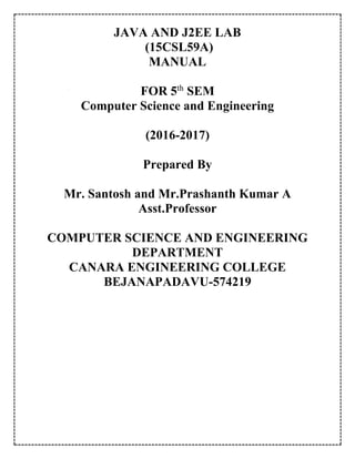 JAVA AND J2EE LAB
(15CSL59A)
MANUAL
FOR 5th
SEM
Computer Science and Engineering
(2016-2017)
Prepared By
Mr. Santosh and Mr.Prashanth Kumar A
Asst.Professor
COMPUTER SCIENCE AND ENGINEERING
DEPARTMENT
CANARA ENGINEERING COLLEGE
BEJANAPADAVU-574219
 