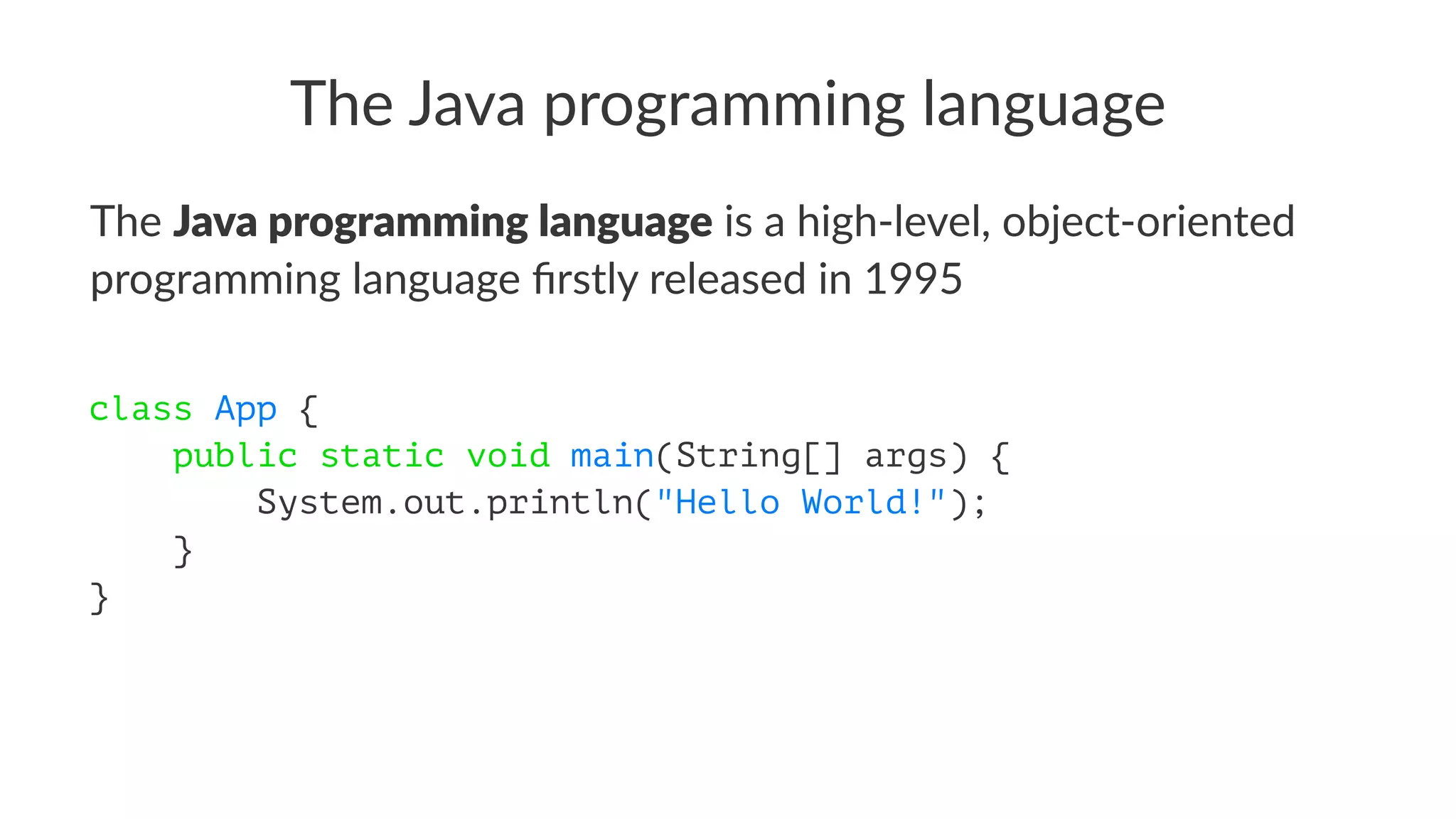 The Java programming language
The Java programming language is a high-level, object-oriented
programming language ﬁrstly released in 1995
class App {
public static void main(String[] args) {
System.out.println("Hello World!");
}
}
 