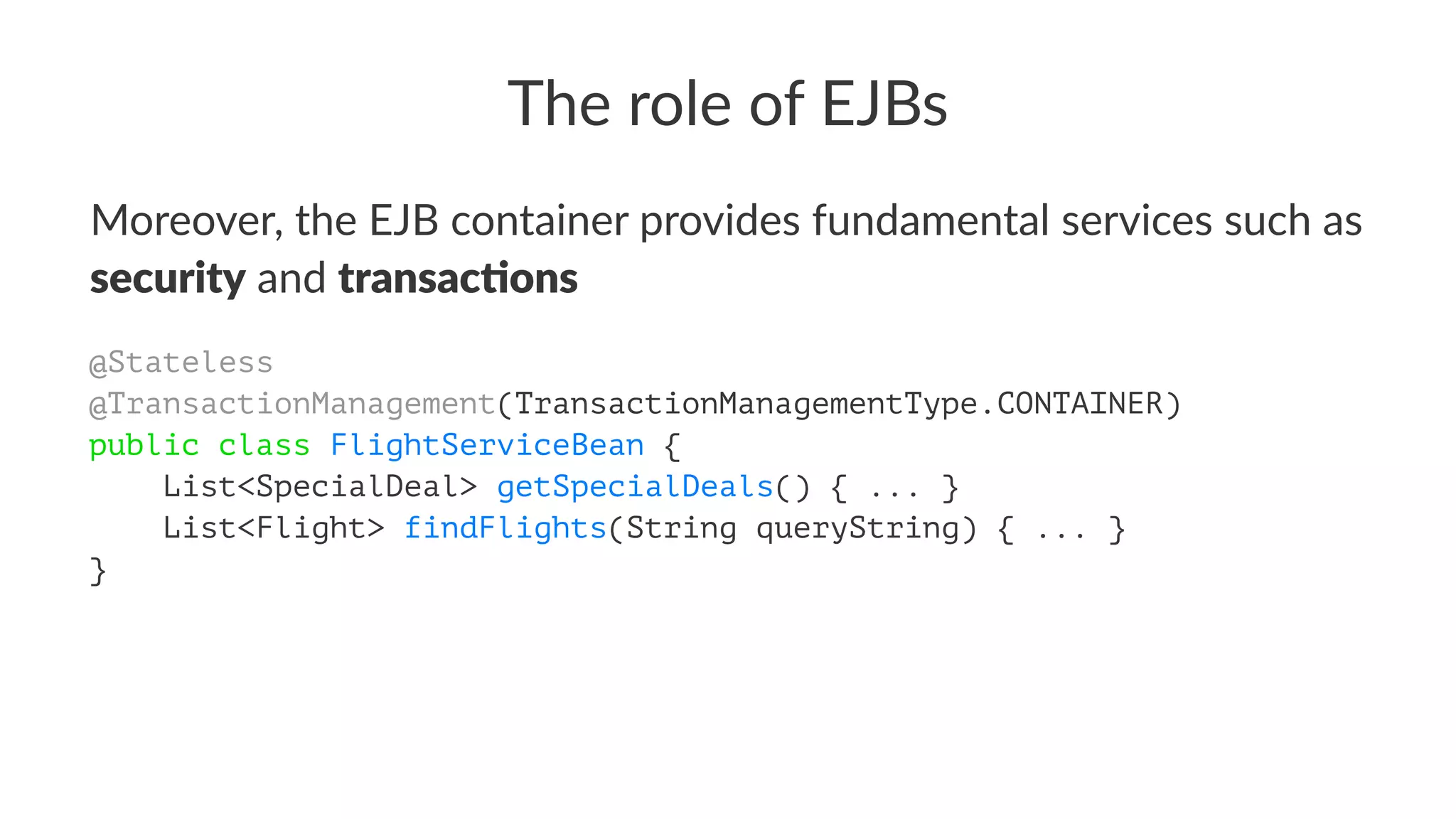 The role of EJBs
Moreover, the EJB container provides fundamental services such as
security and transac+ons
@Stateless
@TransactionManagement(TransactionManagementType.CONTAINER)
public class FlightServiceBean {
List<SpecialDeal> getSpecialDeals() { ... }
List<Flight> findFlights(String queryString) { ... }
}
 