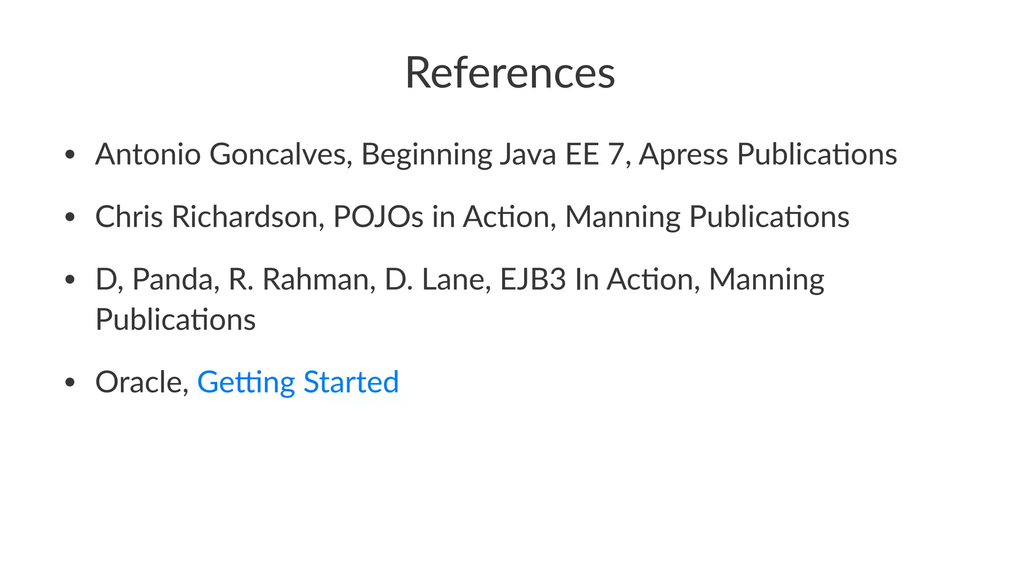 References
• Antonio Goncalves, Beginning Java EE 7, Apress Publica:ons
• Chris Richardson, POJOs in Ac:on, Manning Publica:ons
• D, Panda, R. Rahman, D. Lane, EJB3 In Ac:on, Manning
Publica:ons
• Oracle, GeGng Started
 