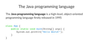 The Java programming language
The Java programming language is a high-level, object-oriented
programming language ﬁrstly released in 1995
class App {
public static void main(String[] args) {
System.out.println("Hello World!");
}
}
 