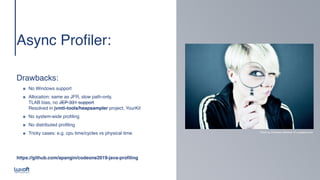 www.luxoft.com
Async Profiler
:

 
 
 
Drawbacks
:

๏ No Windows suppor
t

๏ Allocation: same as JFR, slow path-only,  
TLAB bias, no JEP-331 support 
Resolved in jvmti-tools/heapsampler project, YourKi
t

๏ No system-wide profilin
g

๏ No distributed profilin
g

๏ Tricky cases: e.g. cpu time/cycles vs physical time
https://github.com/apangin/codeone2019-java-profilin
g

Photo by Emiliano Vittoriosi @ unsplash.com
 