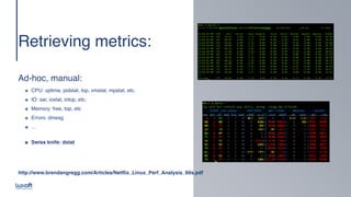 www.luxoft.com
Retrieving metrics
:

 
Ad-hoc, manual
:

๏ CPU: uptime, pidstat, top, vmstat, mpstat, etc
.

๏ IO: sar, iostat, iotop, etc
.

๏ Memory: free, top, et
c

๏ Errors: dmes
g

๏ … 
๏ Swiss knife: dstat
http://www.brendangregg.com/Articles/Netflix_Linux_Perf_Analysis_60s.pdf
 
