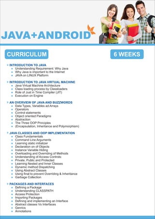 CURRICULUM
INTRODUCTION TO JAVA
Understanding Requirement: Why Javal
Why Java is important to the Internetl
JAVA on LINUX Platforml
INTRODUCTION TO JAVA VIRTUAL MACHINE
Java Virtual Machine Architecturel
Class loading process by Classloadersl
Role of Just in Time Compiler (JIT)l
Execution on Enginel
AN OVERVIEW OF JAVA AND BUZZWORDS
Data Types, Variables ad Arraysl
Operatorsl
Control statementsl
Object oriented Paradigmsl
Abstractionl
The Three OOP Principlesl
(Encapsulation, Inheritance and Polymorphism)l
JAVA CLASSES AND OOP IMPLEMENTATION
Class Fundamentalsl
Command Line Argumentsl
Learning static initializerl
Declaration on of Objectsl
Instance Variable Hidingl
Overloading and Overriding of Methodsl
Understanding of Access Controls:l
Private, Public and Protectedl
Learning Nested and Inner Classesl
Dynamic method Dispatchingl
Using Abstract Classesl
Using ﬁnal to prevent Overriding & Inheritancel
Garbage Collectionl
PACKAGES AND INTERFACES
Deﬁning a Packagel
Understanding CLASSPATHl
Access Protectionl
Importing Packagesl
Deﬁning and implementing an Interfacel
Abstract classes Vs Interfacesl
Genricsl
Annotationsl
6 WEEKS
JAVA+ANDROID
 