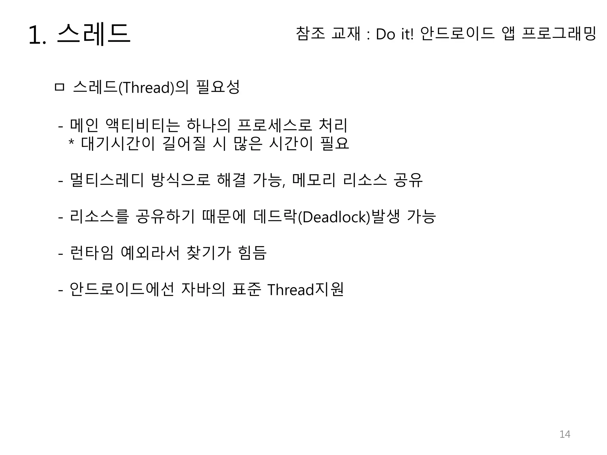 14 1. 스레드 ㅁ 스레드(Thread)의 필요성 - 메인 액티비티는 하나의 프로세스로 처리 * 대기시간이 길어질 시 많은 시간이 필요 - 멀티스레디 방식으로 해결 가능, 메모리 리소스 공유 - 리소스를 공유하기 때문에 데드락(Deadlock)발생 가능 - 런타임 예외라서 찾기가 힘듬 - 안드로이드에선 자바의 표준 Thread지원 참조 교재 : Do it! 안드로이드 앱 프로그래밍 
