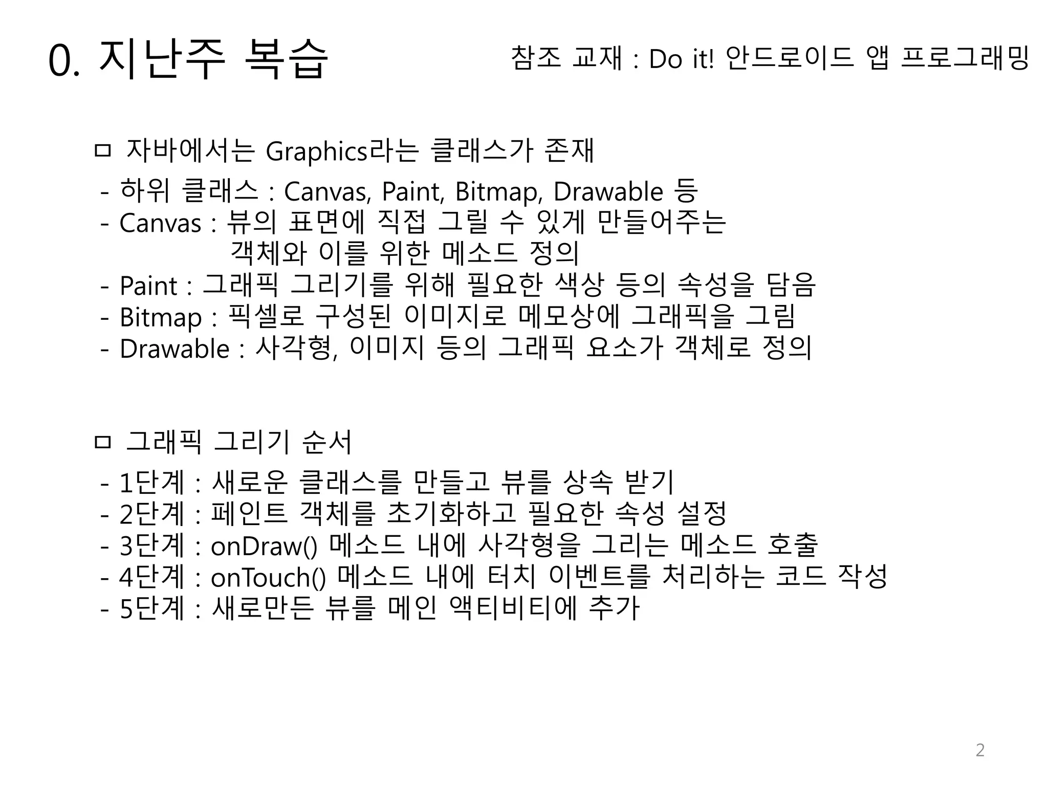 2 참조 교재 : Do it! 안드로이드 앱 프로그래밍 ㅁ 자바에서는 Graphics라는 클래스가 존재 - 하위 클래스 : Canvas, Paint, Bitmap, Drawable 등 - Canvas : 뷰의 표면에 직접 그릴 수 있게 만들어주는 객체와 이를 위한 메소드 정의 - Paint : 그래픽 그리기를 위해 필요한 색상 등의 속성을 담음 - Bitmap : 픽셀로 구성된 이미지로 메모상에 그래픽을 그림 - Drawable : 사각형, 이미지 등의 그래픽 요소가 객체로 정의 ㅁ 그래픽 그리기 순서 - 1단계 : 새로운 클래스를 만들고 뷰를 상속 받기 - 2단계 : 페인트 객체를 초기화하고 필요한 속성 설정 - 3단계 : onDraw() 메소드 내에 사각형을 그리는 메소드 호출 - 4단계 : onTouch() 메소드 내에 터치 이벤트를 처리하는 코드 작성 - 5단계 : 새로만든 뷰를 메인 액티비티에 추가 0. 지난주 복습 