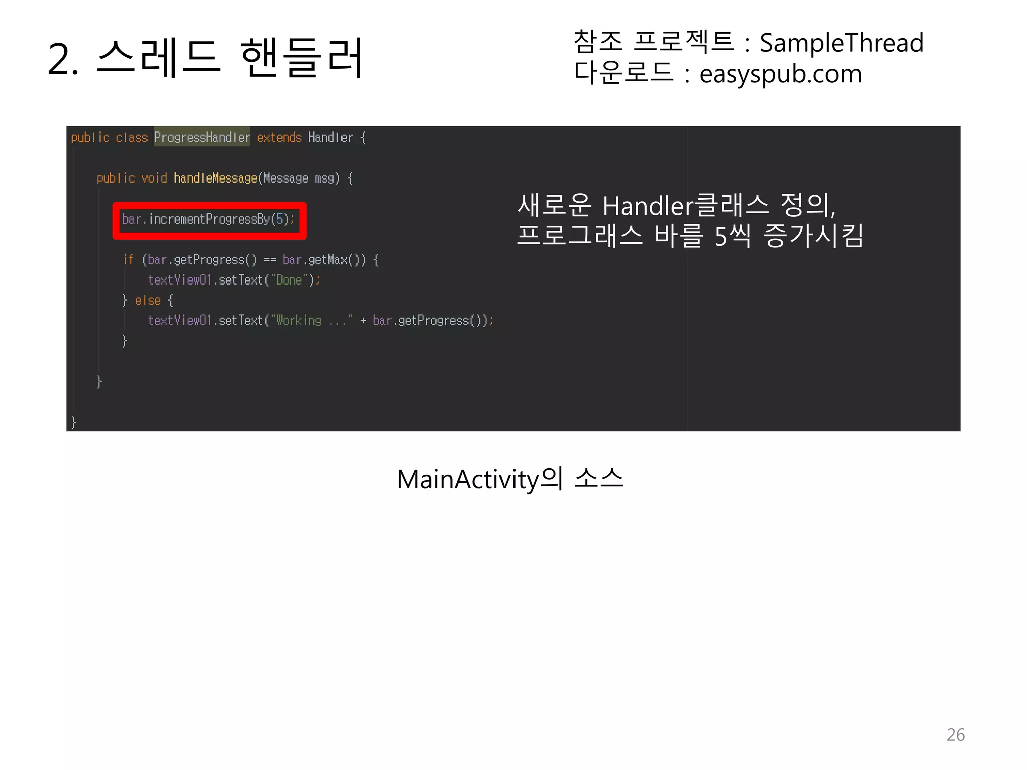 26 2. 스레드 핸들러 참조 프로젝트 : SampleThread 다운로드 : easyspub.com MainActivity의 소스 새로운 Handler클래스 정의, 프로그래스 바를 5씩 증가시킴 