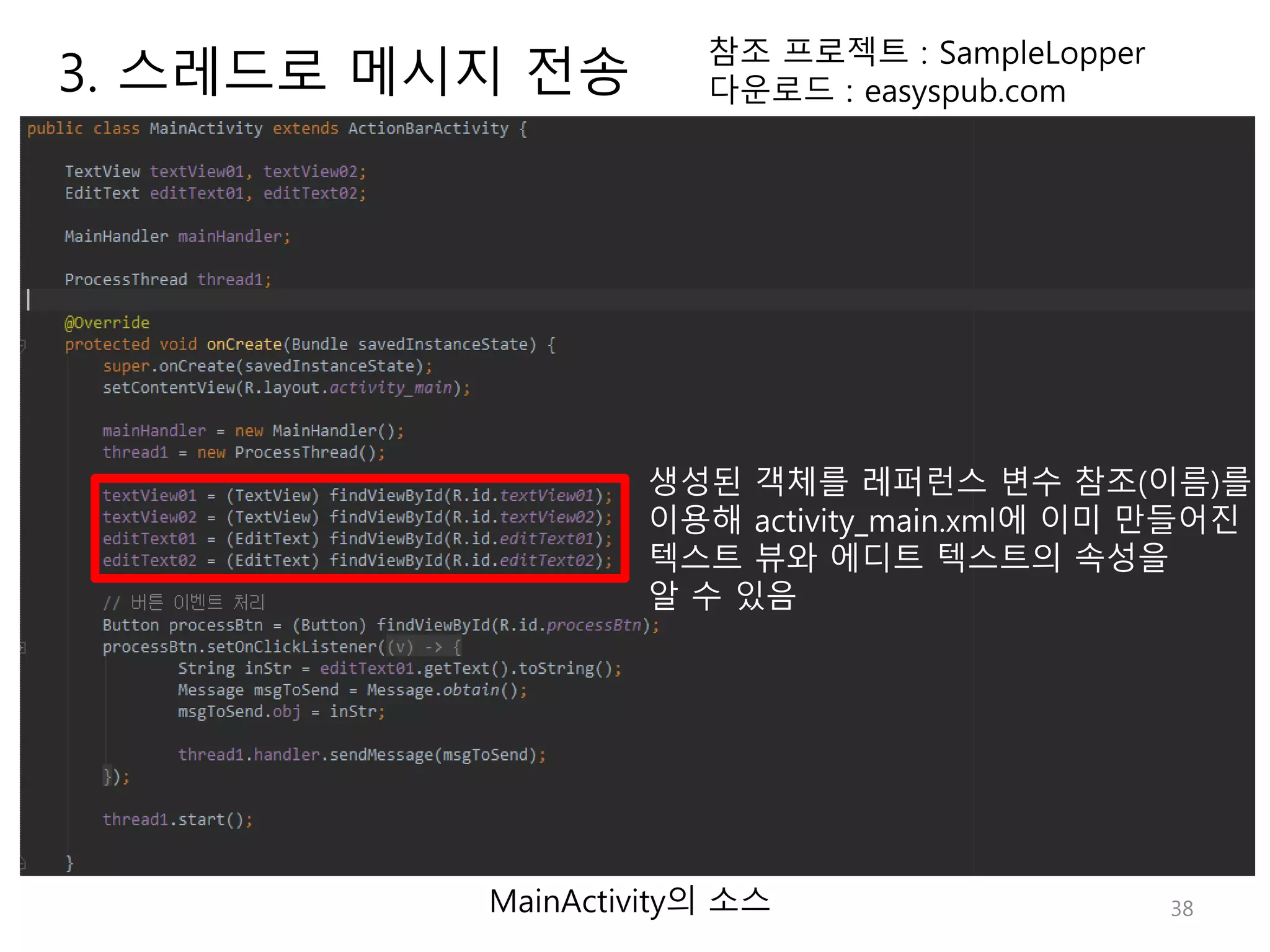 38 참조 프로젝트 : SampleLopper 다운로드 : easyspub.com MainActivity의 소스 생성된 객체를 레퍼런스 변수 참조(이름)를 이용해 activity_main.xml에 이미 만들어진 텍스트 뷰와 에디트 텍스트의 속성을 알 수 있음 3. 스레드로 메시지 전송 