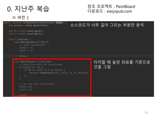 10
ㅁ 버전 1
소스코드가 너무 길어 그리는 부분만 분석
터치할 때 눌린 좌표를 기준으로
선을 그림
참조 프로젝트 : PaintBoard
다운로드 : easyspub.com0. 지난주 복습
 